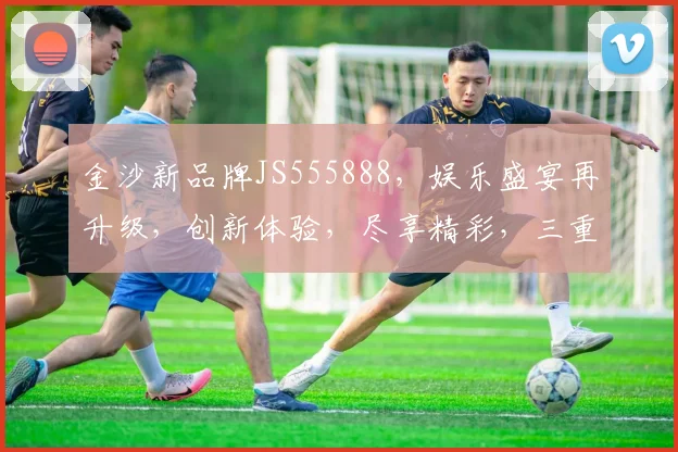 金沙新品牌JS555888，娱乐盛宴再升级，创新体验，尽享精彩，三重惊喜，不容错过